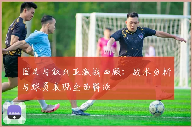 国足与叙利亚激战回顾：战术分析与球员表现全面解读