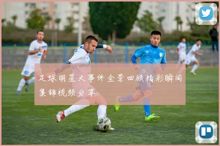 足球明星大事件全景回顾精彩瞬间集锦视频分享