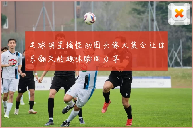 足球明星搞怪动图头像大集合让你乐翻天的趣味瞬间分享
