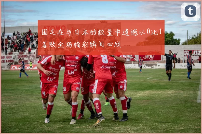 国足在与日本的较量中遗憾以0比1落败全场精彩瞬间回顾