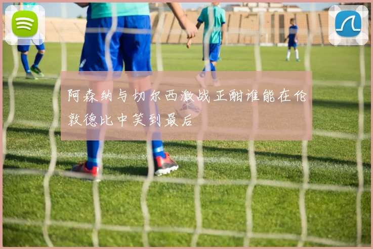 阿森纳与切尔西激战正酣谁能在伦敦德比中笑到最后